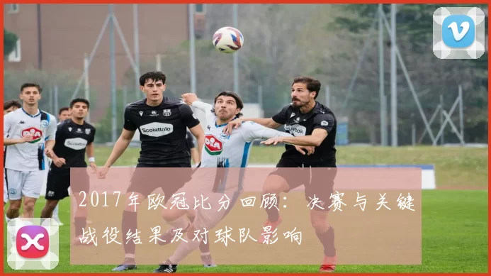 2017年欧冠比分回顾：决赛与关键战役结果及对球队影响