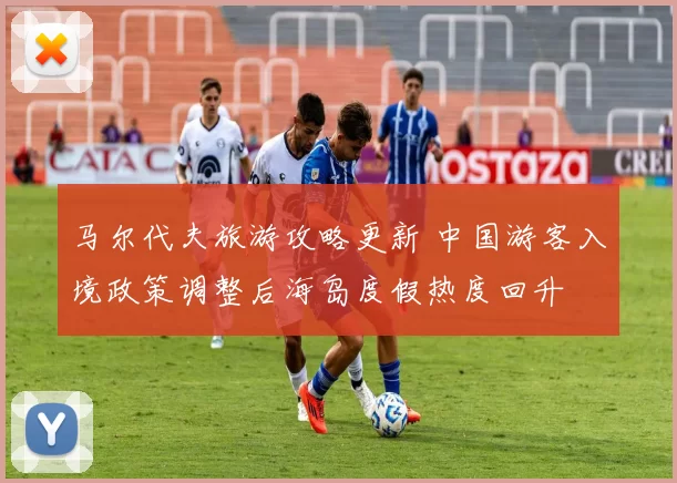 马尔代夫旅游攻略更新 中国游客入境政策调整后海岛度假热度回升