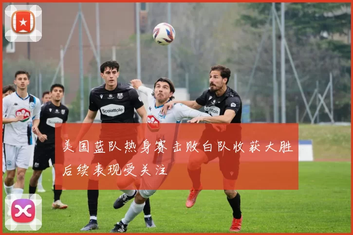 美国蓝队热身赛击败白队收获大胜后续表现受关注