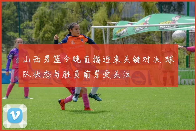 山西男篮今晚直播迎来关键对决 球队状态与胜负前景受关注