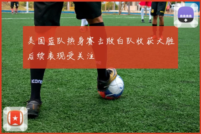 美国蓝队热身赛击败白队收获大胜后续表现受关注