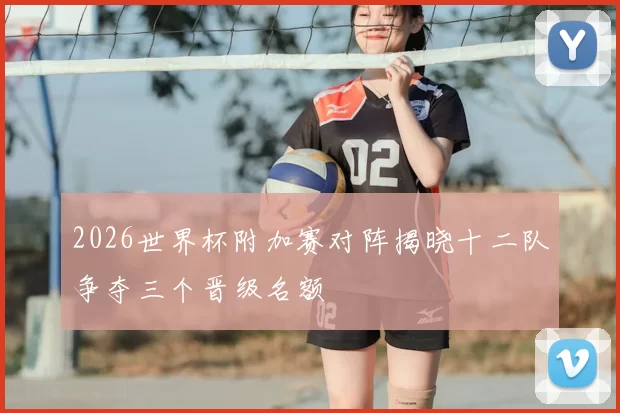 2026世界杯附加赛对阵揭晓十二队争夺三个晋级名额