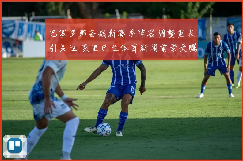 巴塞罗那备战新赛季阵容调整重点引关注 莫里巴兰体育新闻前景受瞩目