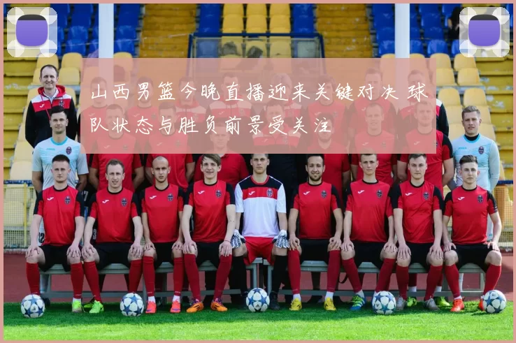 山西男篮今晚直播迎来关键对决 球队状态与胜负前景受关注