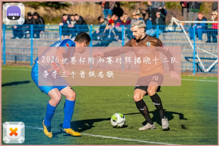2026世界杯附加赛对阵揭晓十二队争夺三个晋级名额