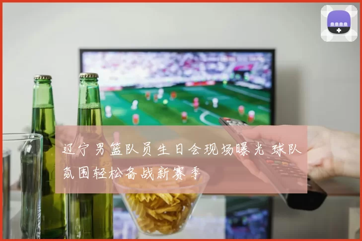 辽宁男篮队员生日会现场曝光 球队氛围轻松备战新赛季