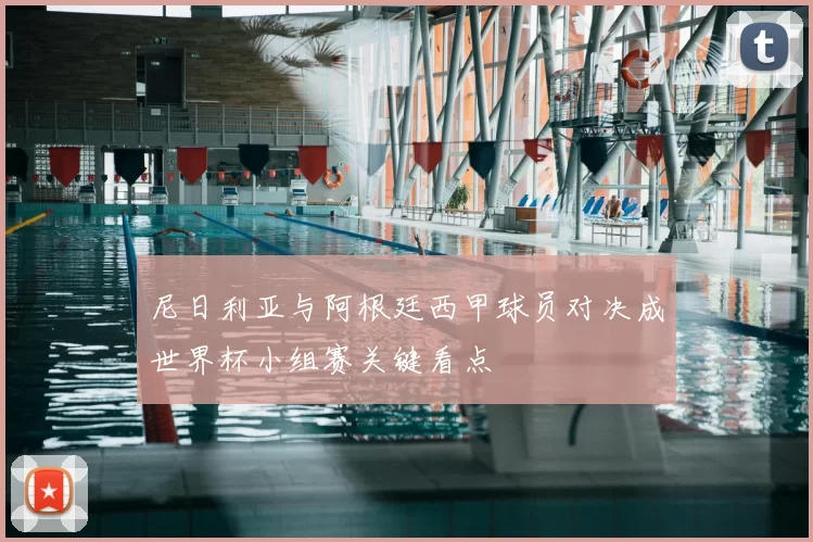 尼日利亚与阿根廷西甲球员对决成世界杯小组赛关键看点