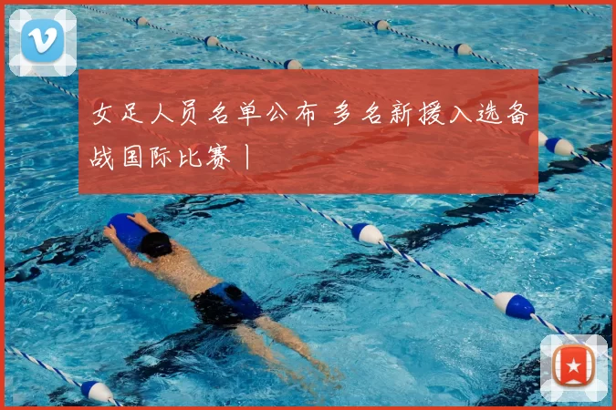 女足人员名单公布 多名新援入选备战国际比赛丨