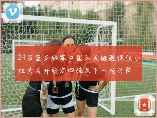 24男篮亚锦赛中国队关键胜保住小组头名并锁定四强及下一轮对阵