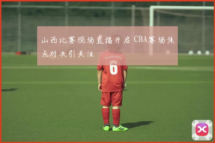 山西比赛现场直播开启 CBA赛场焦点对决引关注