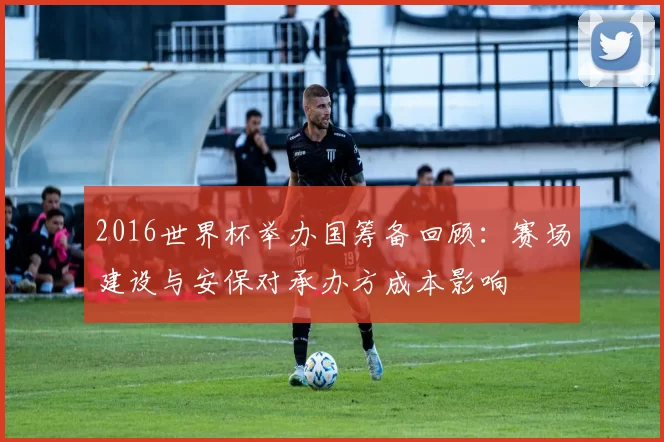 2016世界杯举办国筹备回顾：赛场建设与安保对承办方成本影响