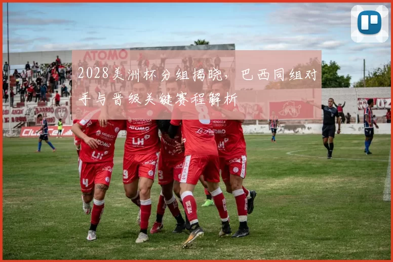 2028美洲杯分组揭晓，巴西同组对手与晋级关键赛程解析