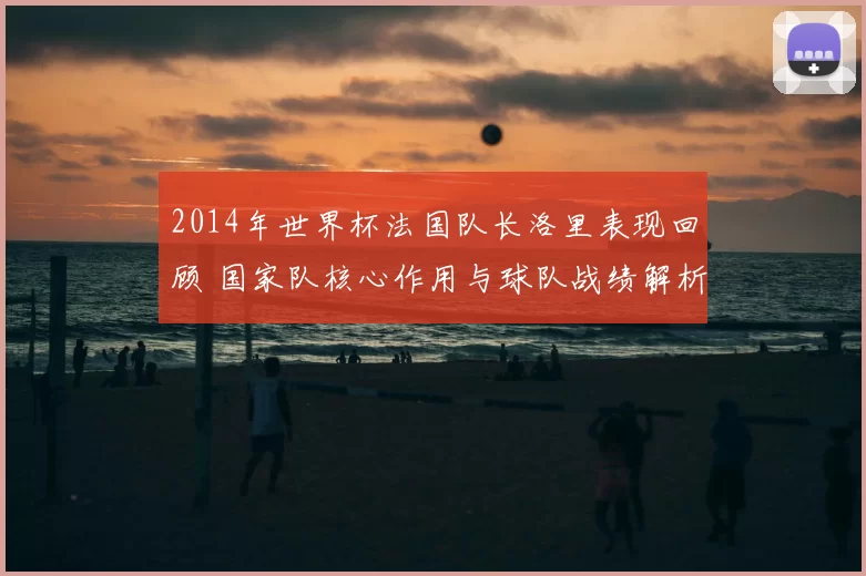 2014年世界杯法国队长洛里表现回顾 国家队核心作用与球队战绩解析