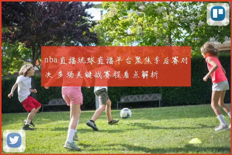 nba直播玩球直播平台聚焦季后赛对决 多场关键战赛程看点解析