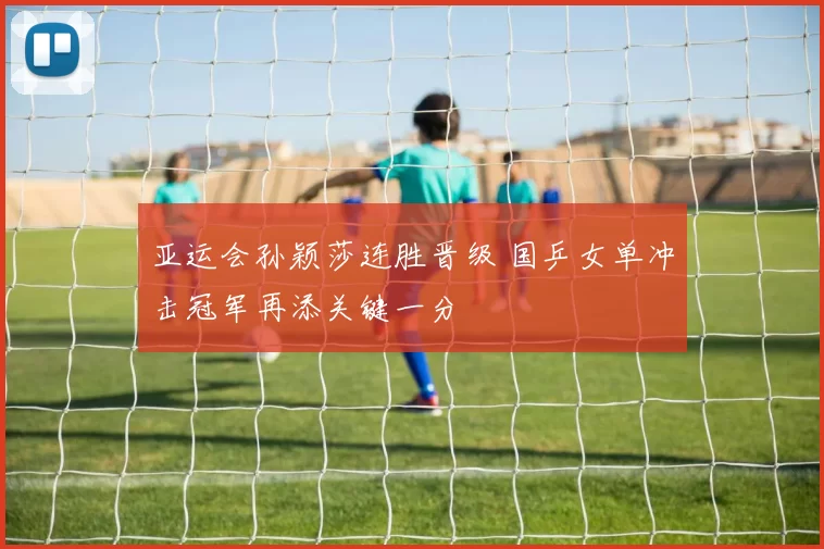 亚运会孙颖莎连胜晋级 国乒女单冲击冠军再添关键一分