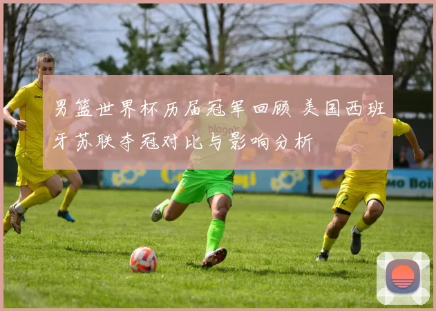 男篮世界杯历届冠军回顾 美国西班牙苏联夺冠对比与影响分析