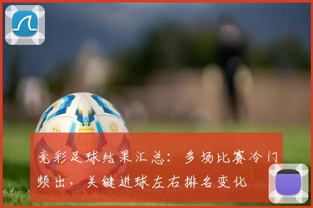竞彩足球结果汇总：多场比赛冷门频出，关键进球左右排名变化
