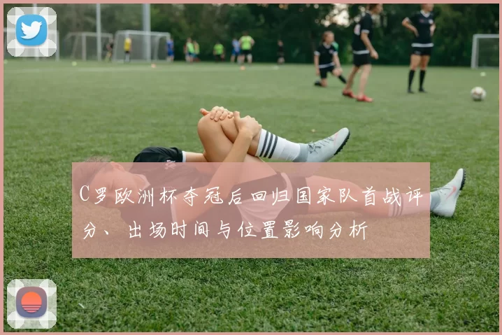 C罗欧洲杯夺冠后回归国家队首战评分、出场时间与位置影响分析