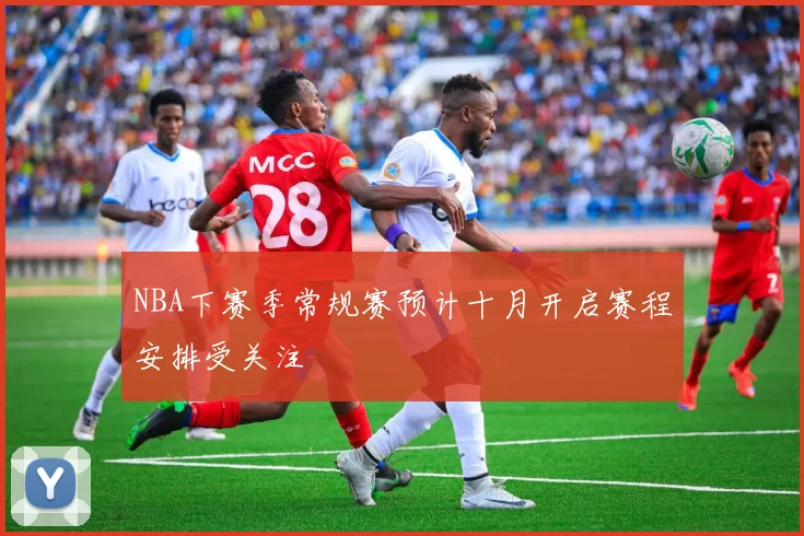 NBA下赛季常规赛预计十月开启赛程安排受关注