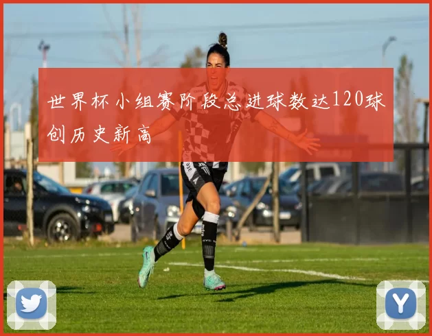 世界杯小组赛阶段总进球数达120球创历史新高
