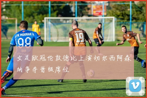 女足欧冠伦敦德比上演切尔西阿森纳争夺晋级席位