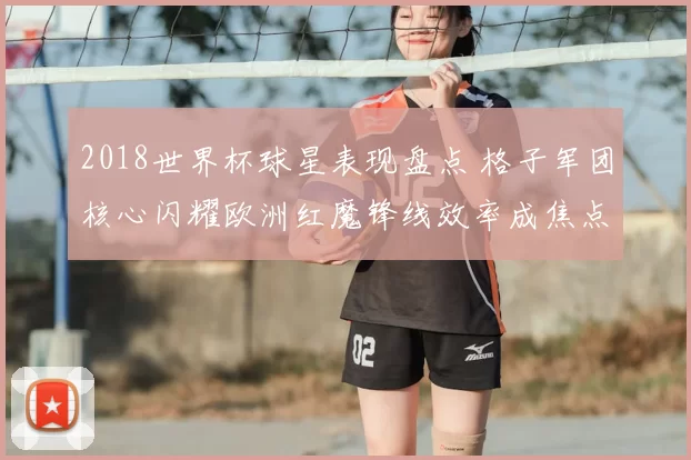 2018世界杯球星表现盘点 格子军团核心闪耀欧洲红魔锋线效率成焦点