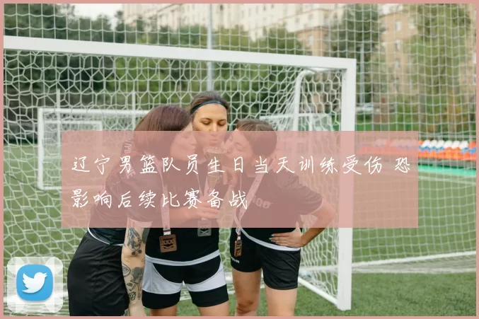 辽宁男篮队员生日当天训练受伤 恐影响后续比赛备战