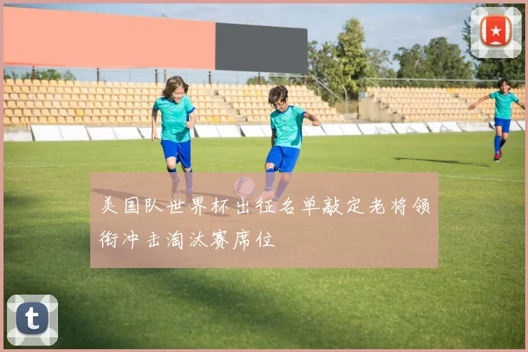 美国队世界杯出征名单敲定老将领衔冲击淘汰赛席位