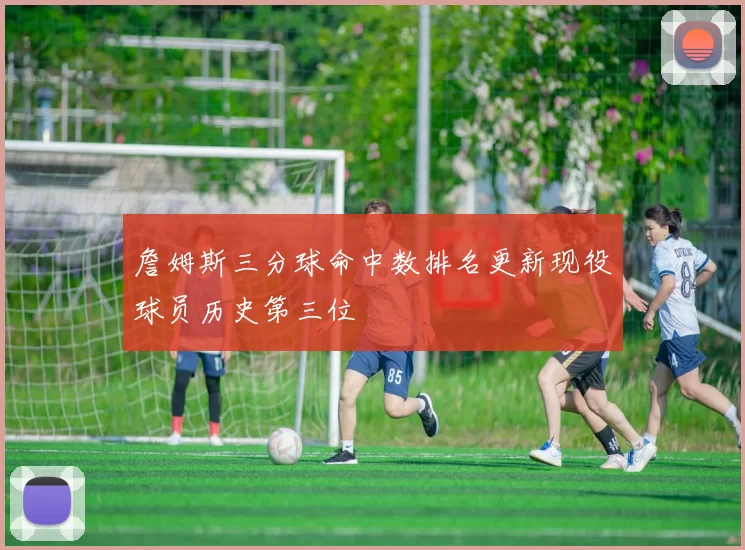 詹姆斯三分球命中数排名更新现役球员历史第三位