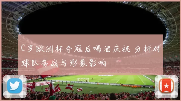 C罗欧洲杯夺冠后喝酒庆祝 分析对球队备战与形象影响