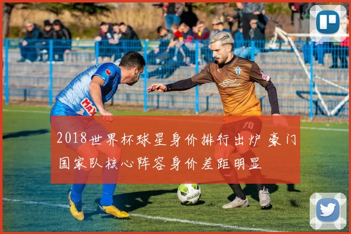 2018世界杯球星身价排行出炉 豪门国家队核心阵容身价差距明显