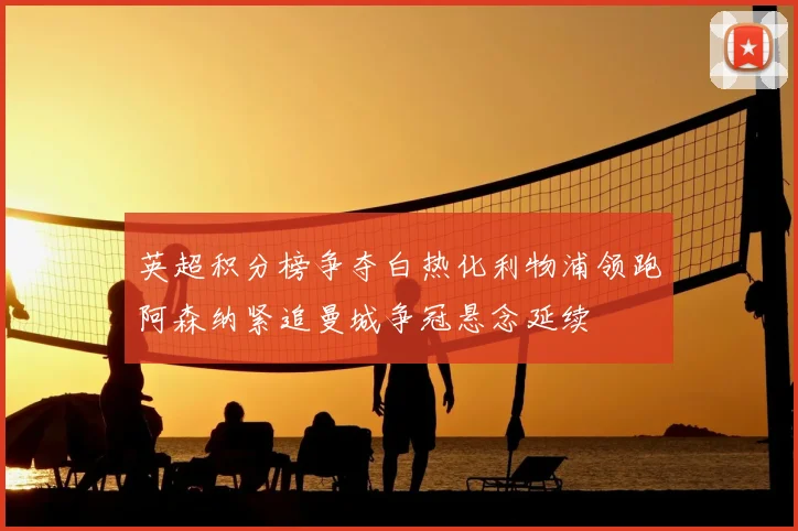 英超积分榜争夺白热化利物浦领跑阿森纳紧追曼城争冠悬念延续