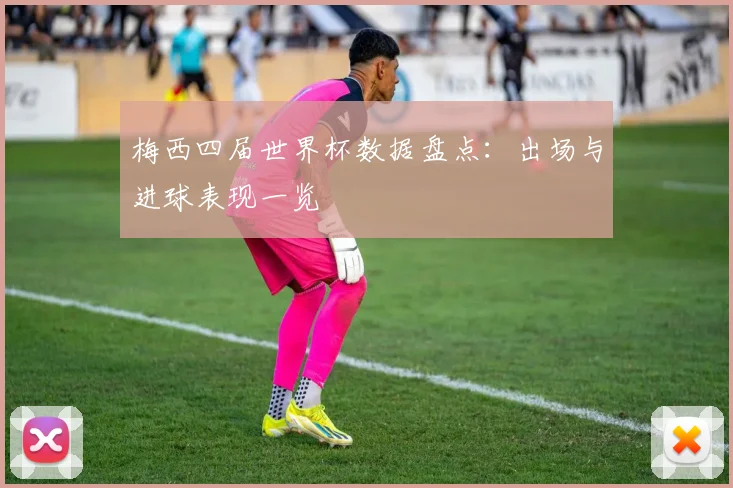 梅西四届世界杯数据盘点：出场与进球表现一览