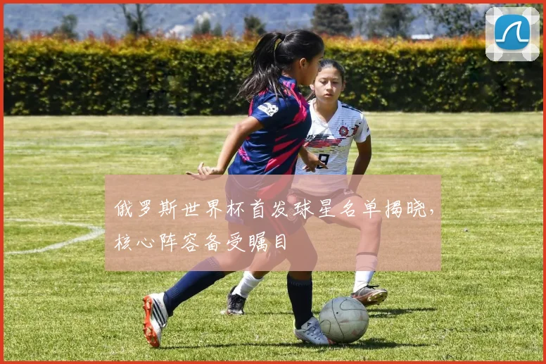 俄罗斯世界杯首发球星名单揭晓,核心阵容备受瞩目