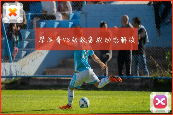 摩洛哥vs劲敌备战动态解读