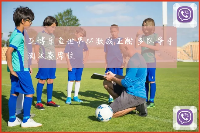 亚博乐鱼世界杯激战正酣 多队争夺淘汰赛席位
