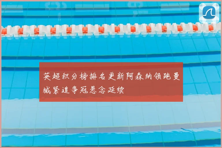 英超积分榜排名更新阿森纳领跑曼城紧追争冠悬念延续