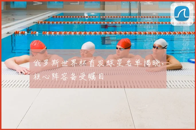 俄罗斯世界杯首发球星名单揭晓,核心阵容备受瞩目